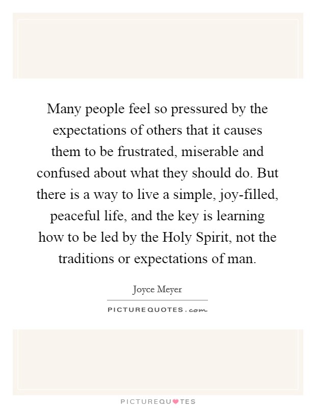 Many people feel so pressured by the expectations of others that it causes them to be frustrated, miserable and confused about what they should do. But there is a way to live a simple, joy-filled, peaceful life, and the key is learning how to be led by the Holy Spirit, not the traditions or expectations of man Picture Quote #1