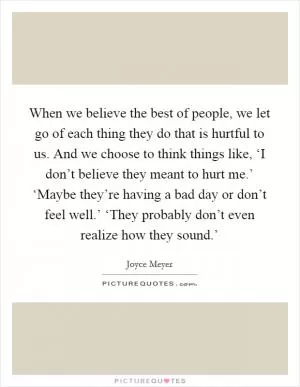 When we believe the best of people, we let go of each thing they do that is hurtful to us. And we choose to think things like, ‘I don’t believe they meant to hurt me.’ ‘Maybe they’re having a bad day or don’t feel well.’ ‘They probably don’t even realize how they sound.’ Picture Quote #1