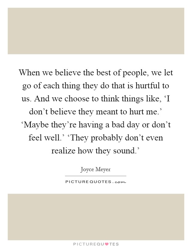 When we believe the best of people, we let go of each thing they do that is hurtful to us. And we choose to think things like, ‘I don't believe they meant to hurt me.' ‘Maybe they're having a bad day or don't feel well.' ‘They probably don't even realize how they sound.' Picture Quote #1