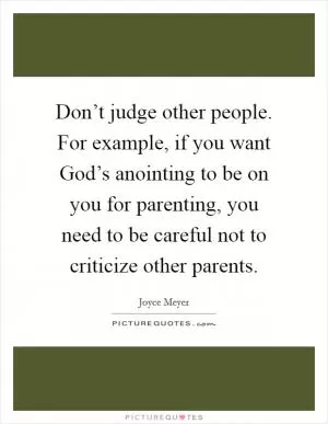 Don’t judge other people. For example, if you want God’s anointing to be on you for parenting, you need to be careful not to criticize other parents Picture Quote #1
