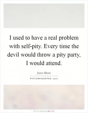 I used to have a real problem with self-pity. Every time the devil would throw a pity party, I would attend Picture Quote #1