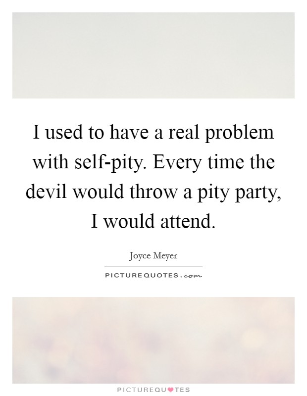I used to have a real problem with self-pity. Every time the devil would throw a pity party, I would attend Picture Quote #1