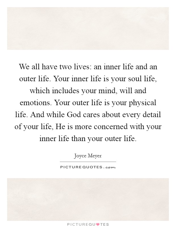 We all have two lives: an inner life and an outer life. Your inner life is your soul life, which includes your mind, will and emotions. Your outer life is your physical life. And while God cares about every detail of your life, He is more concerned with your inner life than your outer life Picture Quote #1
