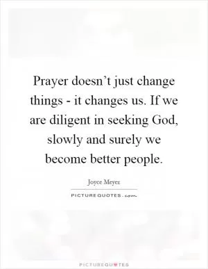 Prayer doesn’t just change things - it changes us. If we are diligent in seeking God, slowly and surely we become better people Picture Quote #1