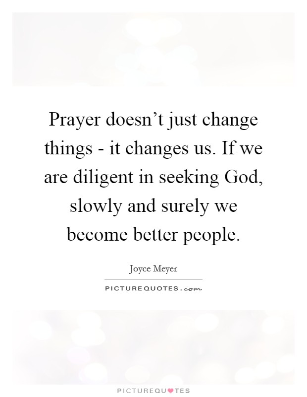 Prayer doesn't just change things - it changes us. If we are diligent in seeking God, slowly and surely we become better people Picture Quote #1