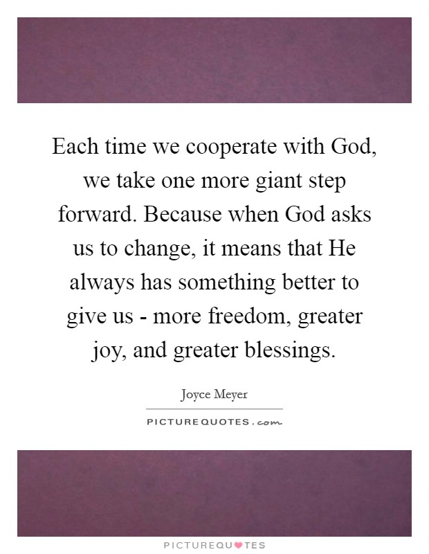 Each time we cooperate with God, we take one more giant step forward. Because when God asks us to change, it means that He always has something better to give us - more freedom, greater joy, and greater blessings Picture Quote #1