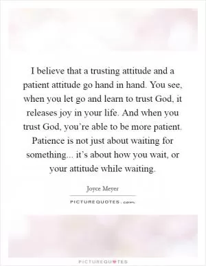 I believe that a trusting attitude and a patient attitude go hand in hand. You see, when you let go and learn to trust God, it releases joy in your life. And when you trust God, you’re able to be more patient. Patience is not just about waiting for something... it’s about how you wait, or your attitude while waiting Picture Quote #1