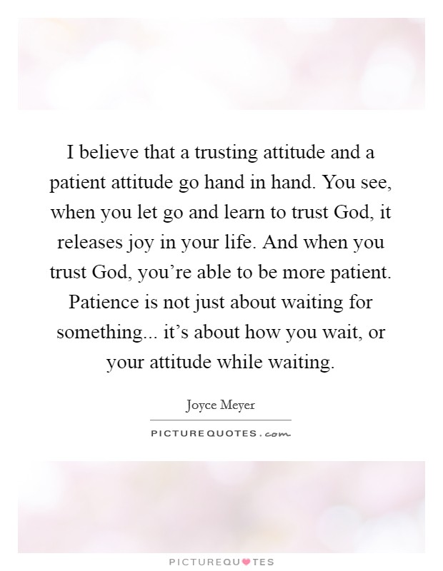 I believe that a trusting attitude and a patient attitude go hand in hand. You see, when you let go and learn to trust God, it releases joy in your life. And when you trust God, you're able to be more patient. Patience is not just about waiting for something... it's about how you wait, or your attitude while waiting Picture Quote #1
