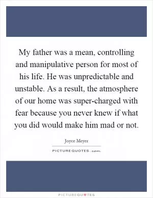 My father was a mean, controlling and manipulative person for most of his life. He was unpredictable and unstable. As a result, the atmosphere of our home was super-charged with fear because you never knew if what you did would make him mad or not Picture Quote #1