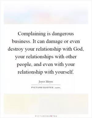 Complaining is dangerous business. It can damage or even destroy your relationship with God, your relationships with other people, and even with your relationship with yourself Picture Quote #1