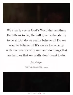 We clearly see in God’s Word that anything He tells us to do, He will give us the ability to do it. But do we really believe it? Do we want to believe it? It’s easier to come up with excuses for why we can’t do things that are hard or that we really don’t want to do Picture Quote #1