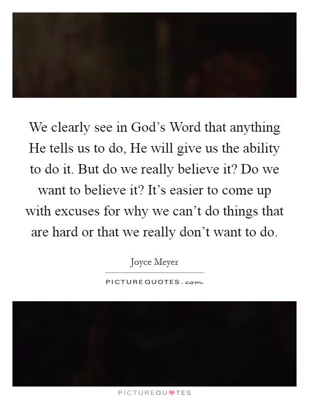 We clearly see in God's Word that anything He tells us to do, He will give us the ability to do it. But do we really believe it? Do we want to believe it? It's easier to come up with excuses for why we can't do things that are hard or that we really don't want to do Picture Quote #1