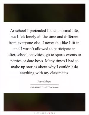 At school I pretended I had a normal life, but I felt lonely all the time and different from everyone else. I never felt like I fit in, and I wasn’t allowed to participate in after-school activities, go to sports events or parties or date boys. Many times I had to make up stories about why I couldn’t do anything with my classmates Picture Quote #1