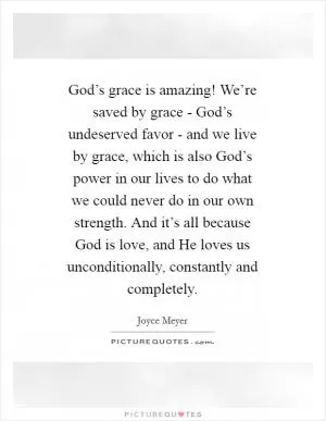 God’s grace is amazing! We’re saved by grace - God’s undeserved favor - and we live by grace, which is also God’s power in our lives to do what we could never do in our own strength. And it’s all because God is love, and He loves us unconditionally, constantly and completely Picture Quote #1