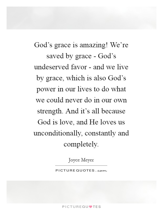 God's grace is amazing! We're saved by grace - God's undeserved favor - and we live by grace, which is also God's power in our lives to do what we could never do in our own strength. And it's all because God is love, and He loves us unconditionally, constantly and completely Picture Quote #1