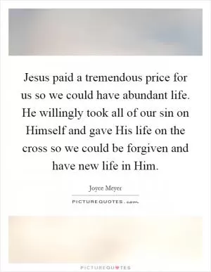 Jesus paid a tremendous price for us so we could have abundant life. He willingly took all of our sin on Himself and gave His life on the cross so we could be forgiven and have new life in Him Picture Quote #1