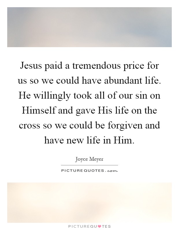 Jesus paid a tremendous price for us so we could have abundant life. He willingly took all of our sin on Himself and gave His life on the cross so we could be forgiven and have new life in Him Picture Quote #1