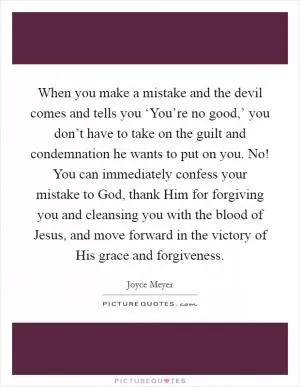 When you make a mistake and the devil comes and tells you ‘You’re no good,’ you don’t have to take on the guilt and condemnation he wants to put on you. No! You can immediately confess your mistake to God, thank Him for forgiving you and cleansing you with the blood of Jesus, and move forward in the victory of His grace and forgiveness Picture Quote #1