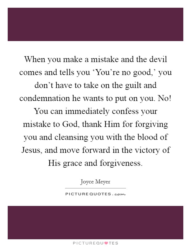 When you make a mistake and the devil comes and tells you ‘You're no good,' you don't have to take on the guilt and condemnation he wants to put on you. No! You can immediately confess your mistake to God, thank Him for forgiving you and cleansing you with the blood of Jesus, and move forward in the victory of His grace and forgiveness Picture Quote #1