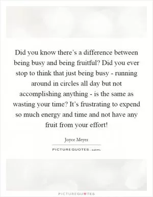 Did you know there’s a difference between being busy and being fruitful? Did you ever stop to think that just being busy - running around in circles all day but not accomplishing anything - is the same as wasting your time? It’s frustrating to expend so much energy and time and not have any fruit from your effort! Picture Quote #1