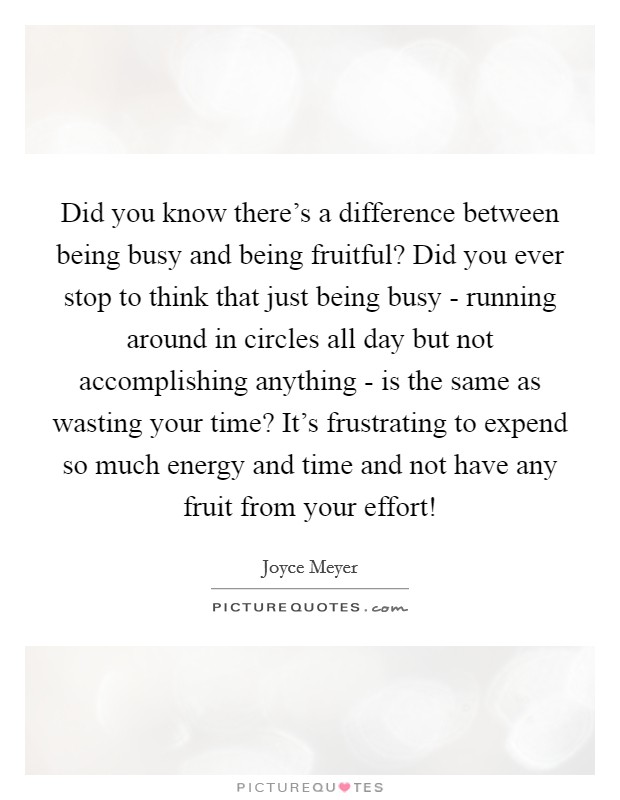 Did you know there's a difference between being busy and being fruitful? Did you ever stop to think that just being busy - running around in circles all day but not accomplishing anything - is the same as wasting your time? It's frustrating to expend so much energy and time and not have any fruit from your effort! Picture Quote #1