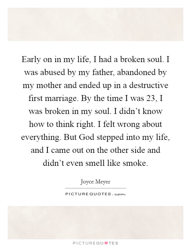 Early on in my life, I had a broken soul. I was abused by my father, abandoned by my mother and ended up in a destructive first marriage. By the time I was 23, I was broken in my soul. I didn't know how to think right. I felt wrong about everything. But God stepped into my life, and I came out on the other side and didn't even smell like smoke Picture Quote #1