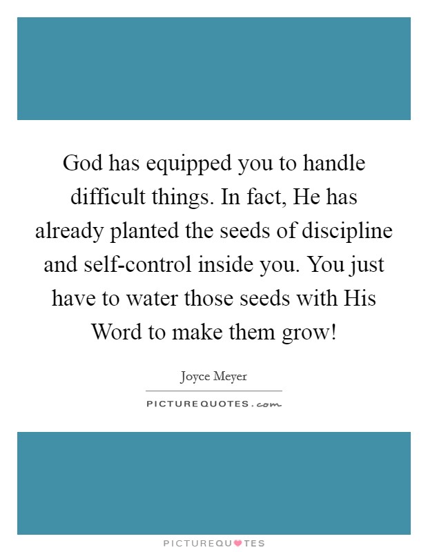 God has equipped you to handle difficult things. In fact, He has already planted the seeds of discipline and self-control inside you. You just have to water those seeds with His Word to make them grow! Picture Quote #1