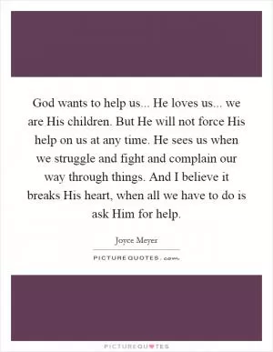 God wants to help us... He loves us... we are His children. But He will not force His help on us at any time. He sees us when we struggle and fight and complain our way through things. And I believe it breaks His heart, when all we have to do is ask Him for help Picture Quote #1