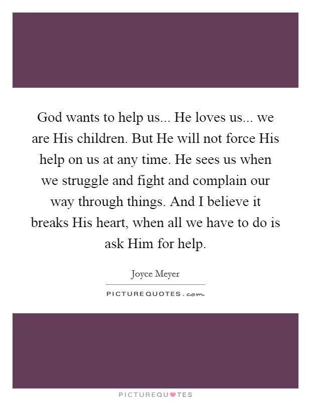 God wants to help us... He loves us... we are His children. But He will not force His help on us at any time. He sees us when we struggle and fight and complain our way through things. And I believe it breaks His heart, when all we have to do is ask Him for help Picture Quote #1
