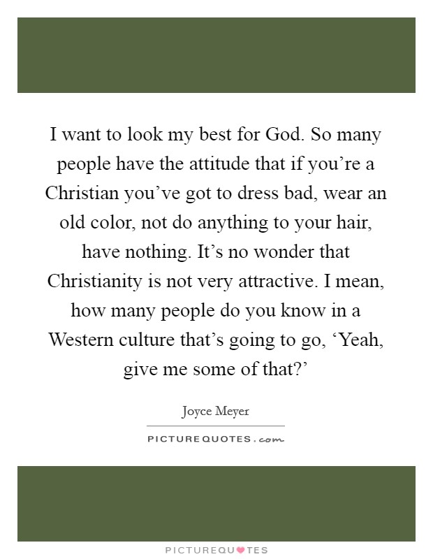 I want to look my best for God. So many people have the attitude that if you're a Christian you've got to dress bad, wear an old color, not do anything to your hair, have nothing. It's no wonder that Christianity is not very attractive. I mean, how many people do you know in a Western culture that's going to go, ‘Yeah, give me some of that?' Picture Quote #1