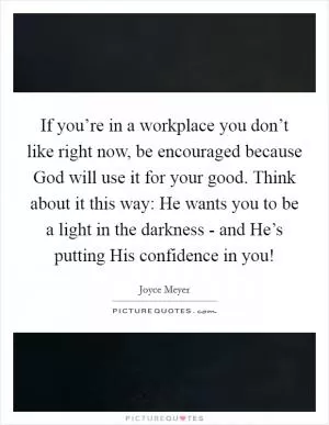 If you’re in a workplace you don’t like right now, be encouraged because God will use it for your good. Think about it this way: He wants you to be a light in the darkness - and He’s putting His confidence in you! Picture Quote #1