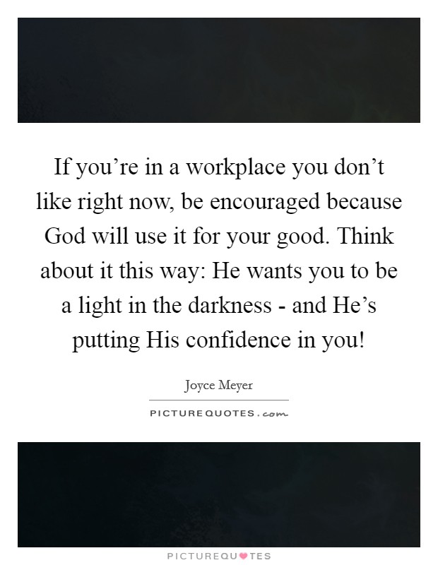If you're in a workplace you don't like right now, be encouraged because God will use it for your good. Think about it this way: He wants you to be a light in the darkness - and He's putting His confidence in you! Picture Quote #1