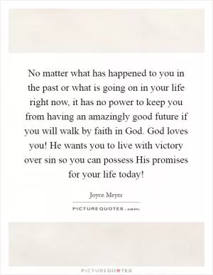 No matter what has happened to you in the past or what is going on in your life right now, it has no power to keep you from having an amazingly good future if you will walk by faith in God. God loves you! He wants you to live with victory over sin so you can possess His promises for your life today! Picture Quote #1