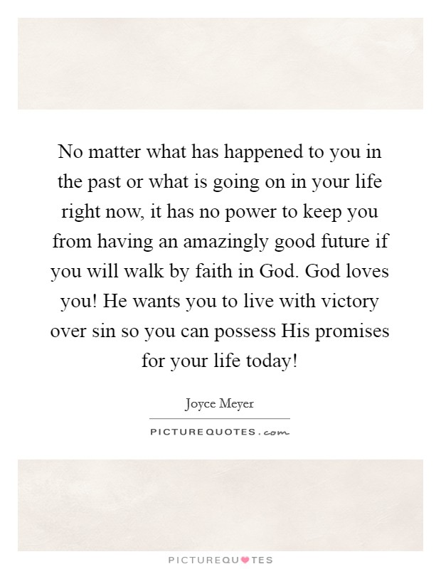 No matter what has happened to you in the past or what is going on in your life right now, it has no power to keep you from having an amazingly good future if you will walk by faith in God. God loves you! He wants you to live with victory over sin so you can possess His promises for your life today! Picture Quote #1