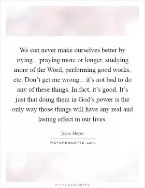 We can never make ourselves better by trying... praying more or longer, studying more of the Word, performing good works, etc. Don’t get me wrong... it’s not bad to do any of these things. In fact, it’s good. It’s just that doing them in God’s power is the only way those things will have any real and lasting effect in our lives Picture Quote #1