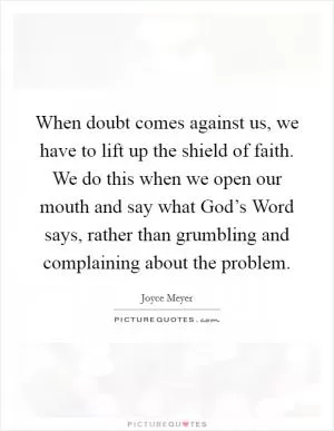 When doubt comes against us, we have to lift up the shield of faith. We do this when we open our mouth and say what God’s Word says, rather than grumbling and complaining about the problem Picture Quote #1