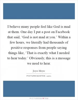I believe many people feel like God is mad at them. One day I put a post on Facebook that said, ‘God is not mad at you.’ Within a few hours, we literally had thousands of positive responses from people saying things like, ‘That is exactly what I needed to hear today.’ Obviously, this is a message we need to hear Picture Quote #1