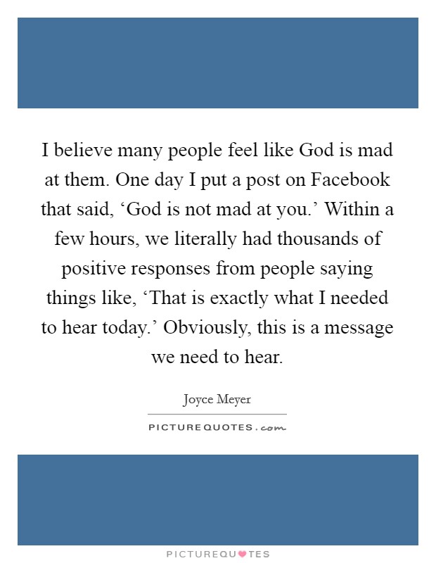 I believe many people feel like God is mad at them. One day I put a post on Facebook that said, ‘God is not mad at you.' Within a few hours, we literally had thousands of positive responses from people saying things like, ‘That is exactly what I needed to hear today.' Obviously, this is a message we need to hear Picture Quote #1