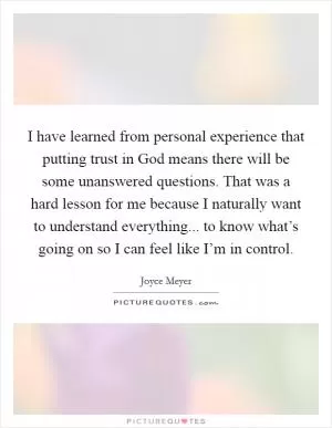 I have learned from personal experience that putting trust in God means there will be some unanswered questions. That was a hard lesson for me because I naturally want to understand everything... to know what’s going on so I can feel like I’m in control Picture Quote #1