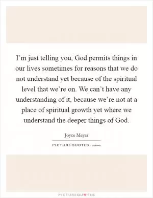 I’m just telling you, God permits things in our lives sometimes for reasons that we do not understand yet because of the spiritual level that we’re on. We can’t have any understanding of it, because we’re not at a place of spiritual growth yet where we understand the deeper things of God Picture Quote #1