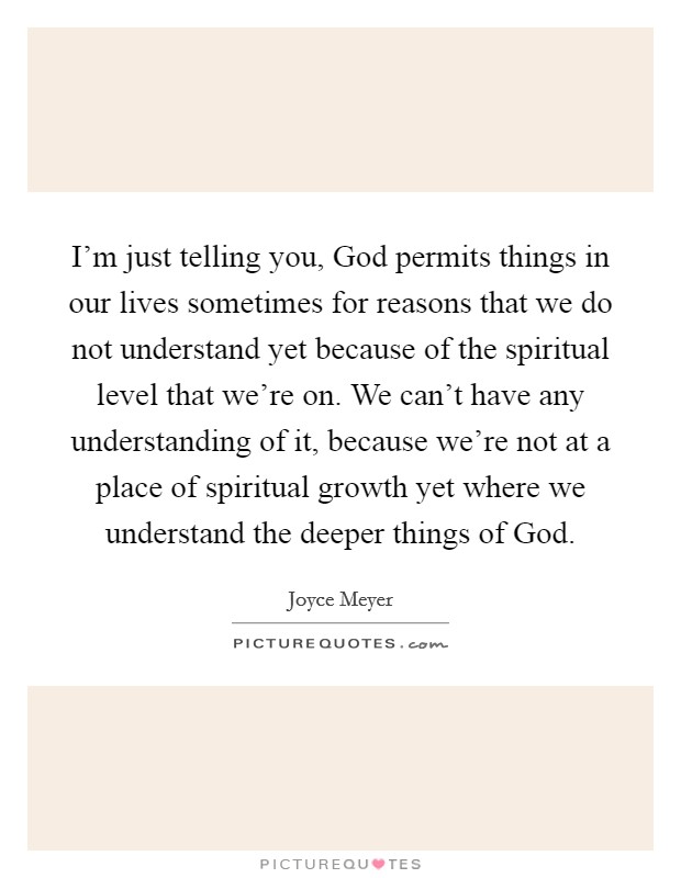 I'm just telling you, God permits things in our lives sometimes for reasons that we do not understand yet because of the spiritual level that we're on. We can't have any understanding of it, because we're not at a place of spiritual growth yet where we understand the deeper things of God Picture Quote #1
