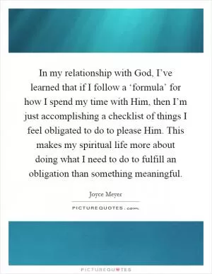 In my relationship with God, I’ve learned that if I follow a ‘formula’ for how I spend my time with Him, then I’m just accomplishing a checklist of things I feel obligated to do to please Him. This makes my spiritual life more about doing what I need to do to fulfill an obligation than something meaningful Picture Quote #1