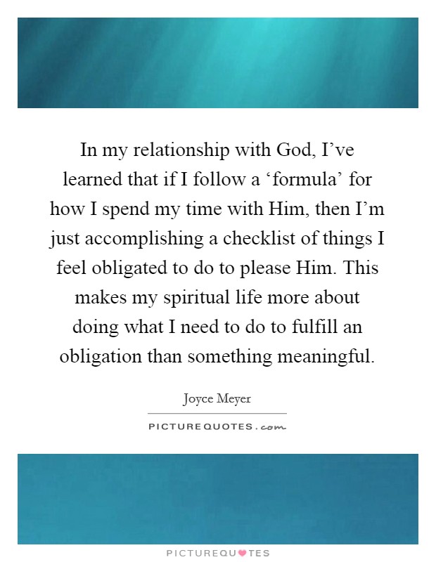 In my relationship with God, I've learned that if I follow a ‘formula' for how I spend my time with Him, then I'm just accomplishing a checklist of things I feel obligated to do to please Him. This makes my spiritual life more about doing what I need to do to fulfill an obligation than something meaningful Picture Quote #1