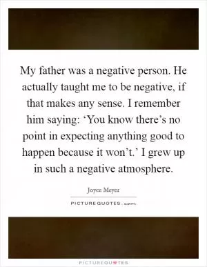 My father was a negative person. He actually taught me to be negative, if that makes any sense. I remember him saying: ‘You know there’s no point in expecting anything good to happen because it won’t.’ I grew up in such a negative atmosphere Picture Quote #1