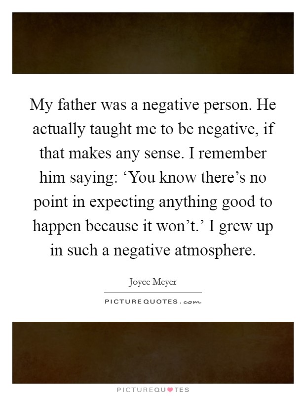 My father was a negative person. He actually taught me to be negative, if that makes any sense. I remember him saying: ‘You know there's no point in expecting anything good to happen because it won't.' I grew up in such a negative atmosphere Picture Quote #1