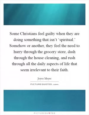 Some Christians feel guilty when they are doing something that isn’t ‘spiritual.’ Somehow or another, they feel the need to hurry through the grocery store, dash through the house cleaning, and rush through all the daily aspects of life that seem irrelevant to their faith Picture Quote #1