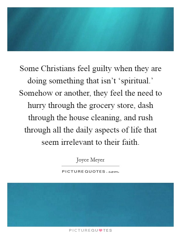 Some Christians feel guilty when they are doing something that isn't ‘spiritual.' Somehow or another, they feel the need to hurry through the grocery store, dash through the house cleaning, and rush through all the daily aspects of life that seem irrelevant to their faith Picture Quote #1
