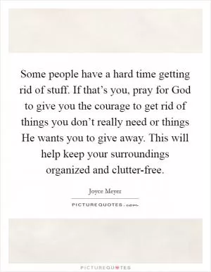 Some people have a hard time getting rid of stuff. If that’s you, pray for God to give you the courage to get rid of things you don’t really need or things He wants you to give away. This will help keep your surroundings organized and clutter-free Picture Quote #1