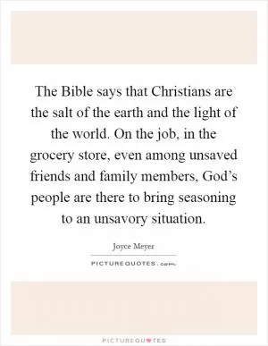 The Bible says that Christians are the salt of the earth and the light of the world. On the job, in the grocery store, even among unsaved friends and family members, God’s people are there to bring seasoning to an unsavory situation Picture Quote #1