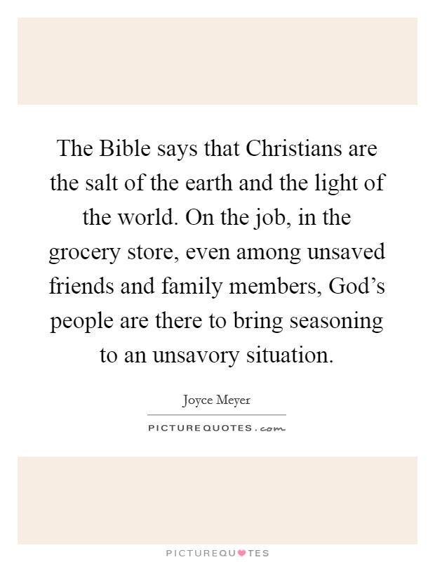 The Bible says that Christians are the salt of the earth and the light of the world. On the job, in the grocery store, even among unsaved friends and family members, God's people are there to bring seasoning to an unsavory situation Picture Quote #1